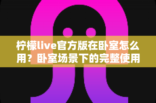 柠檬live官方版在卧室怎么用？卧室场景下的完整使用指南与安全技巧