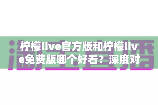 柠檬live官方版和柠檬live免费版哪个好看？深度对比分析帮你选出最适合的版本