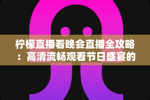 柠檬直播看晚会直播全攻略：高清流畅观看节日盛宴的实用指南