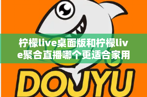 柠檬live桌面版和柠檬live聚合直播哪个更适合家用？家庭用户深度对比与选择全指南
