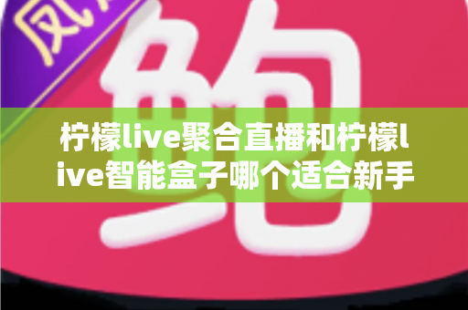 柠檬live聚合直播和柠檬live智能盒子哪个适合新手?零基础用户的高性价比选购指南 柠檬live聚合直播和柠檬live智能盒子哪个适合新手?零基础用户的高性价比选购指南