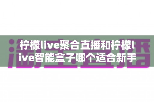 柠檬live聚合直播和柠檬live智能盒子哪个适合新手?零基础用户的高性价比选购指南 柠檬live聚合直播和柠檬live智能盒子哪个适合新手?零基础用户的高性价比选购指南