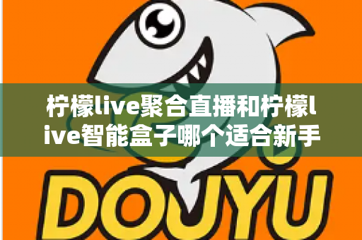 柠檬live聚合直播和柠檬live智能盒子哪个适合新手？零基础用户的高性价比选购指南