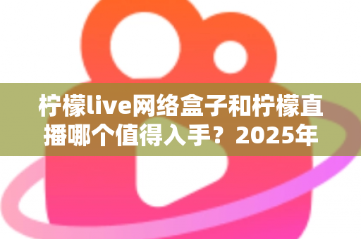 柠檬live网络盒子和柠檬直播哪个值得入手?2025年最全对比选购指南一次讲透 柠檬live网络盒子和柠檬直播哪个值得入手?2025年最全对比选购指南一次讲透
