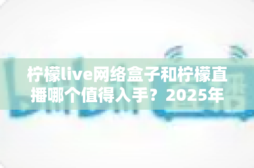 柠檬live网络盒子和柠檬直播哪个值得入手？2025年最全对比选购指南一次讲透
