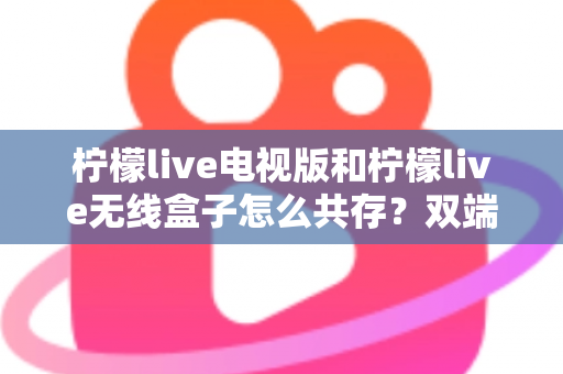 柠檬live电视版和柠檬live无线盒子怎么共存？双端协同使用全攻略详解