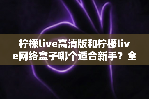 柠檬live高清版和柠檬live网络盒子哪个适合新手？全方位对比与保姆级选购指南
