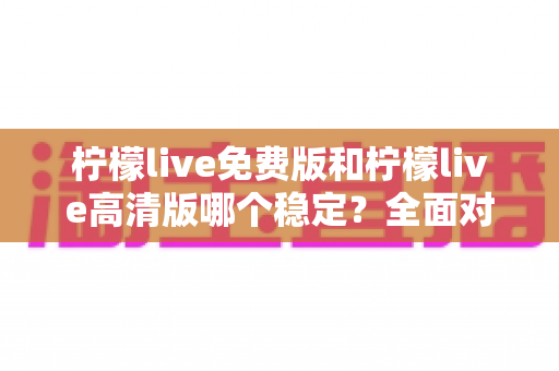 柠檬live免费版和柠檬live高清版哪个稳定?全面对比分析与选购指南 柠檬live免费版和柠檬live高清版哪个稳定?全面对比分析与选购指南