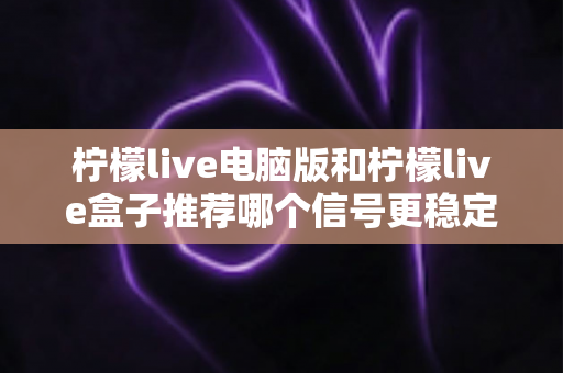 柠檬live电脑版和柠檬live盒子推荐哪个信号更稳定？深度对比分析与实用选购指南