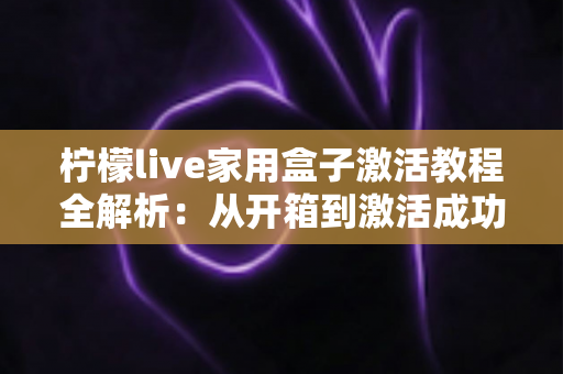 柠檬live家用盒子激活教程全解析：从开箱到激活成功，新手也能一次搞定的保姆级指南
