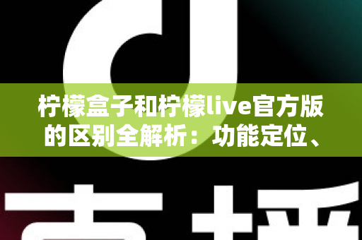 柠檬盒子和柠檬live官方版的区别全解析：功能定位、使用体验与选择建议一文读懂