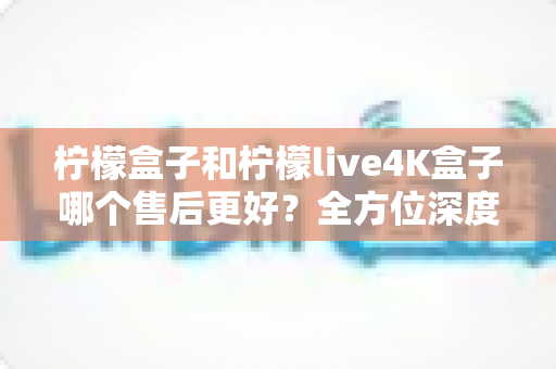 柠檬盒子和柠檬live4K盒子哪个售后更好?全方位深度对比评测,看完再买不后悔 柠檬盒子和柠檬live4K盒子哪个售后更好?全方位深度对比评测,看完再买不后悔