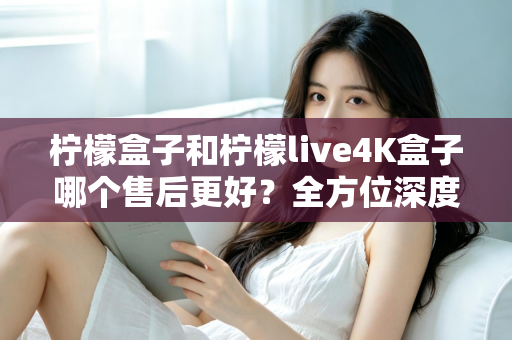柠檬盒子和柠檬live4K盒子哪个售后更好？全方位深度对比评测，看完再买不后悔