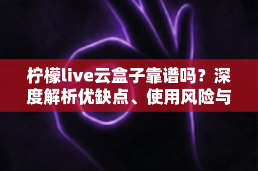 柠檬live云盒子靠谱吗？深度解析优缺点、使用风险与选购避坑全指南