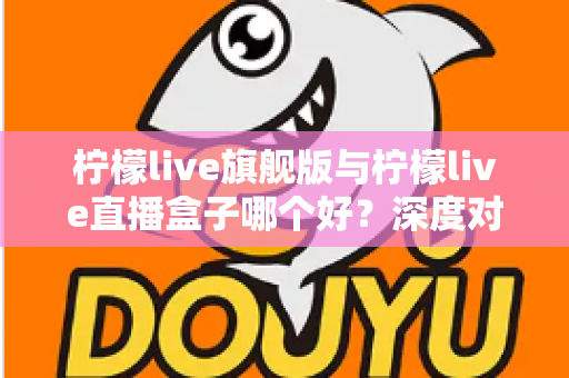 柠檬live旗舰版与柠檬live直播盒子哪个好？深度对比评测帮你选对不选贵