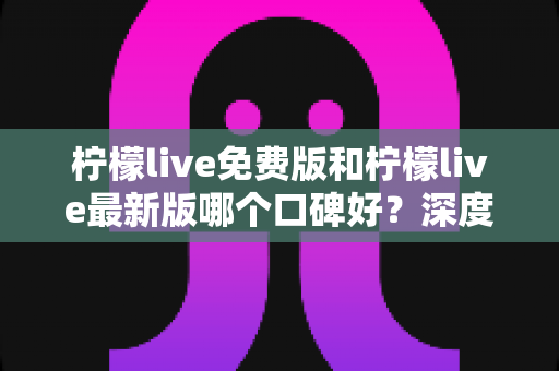 柠檬live免费版和柠檬live最新版哪个口碑好？深度对比评测助你选出最佳版本