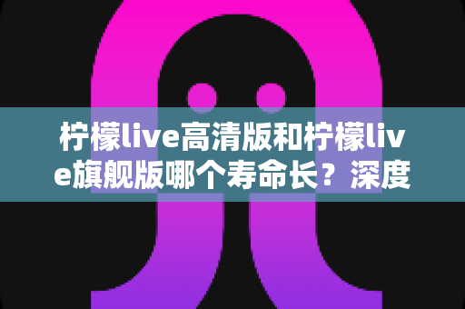 柠檬live高清版和柠檬live旗舰版哪个寿命长？深度解析两款设备的耐用性差异与选购指南