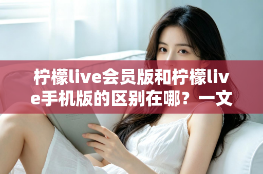 柠檬live会员版和柠檬live手机版的区别在哪？一文读懂两大版本核心差异与选择攻略