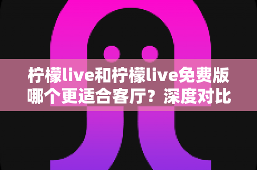 柠檬live和柠檬live免费版哪个更适合客厅？深度对比解析，帮你找到大屏影音的最优选择方案