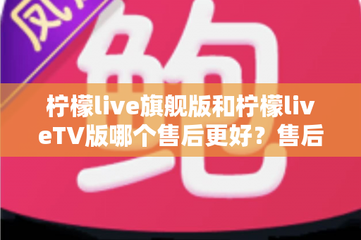 柠檬live旗舰版和柠檬liveTV版哪个售后更好?售后深度对比与选购全攻略 柠檬live旗舰版和柠檬liveTV版哪个售后更好?售后深度对比与选购全攻略