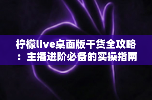 柠檬live桌面版干货全攻略：主播进阶必备的实操指南