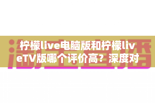 柠檬live电脑版和柠檬liveTV版哪个评价高？深度对比解析帮你选出最适合自己的版本