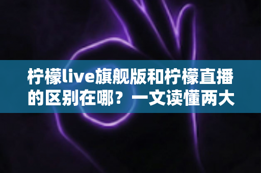 柠檬live旗舰版和柠檬直播的区别在哪？一文读懂两大版本的功能差异与选择指南