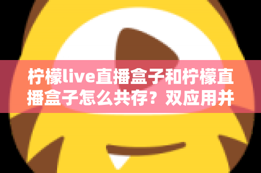 柠檬live直播盒子和柠檬直播盒子怎么共存？双应用并行安装与使用的全攻略指南