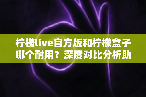 柠檬live官方版和柠檬盒子哪个耐用？深度对比分析助你选出更耐用的选择