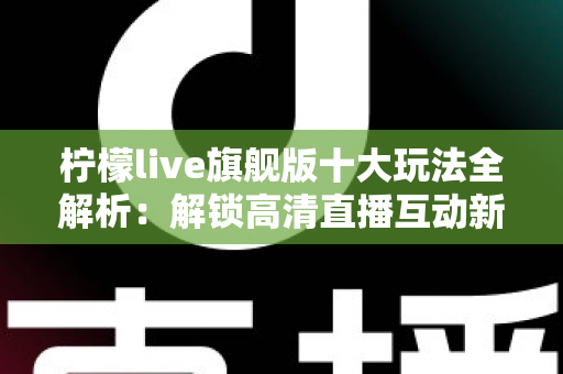 柠檬live旗舰版十大玩法全解析：解锁高清直播互动新体验的完整指南