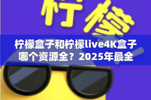 柠檬盒子和柠檬live4K盒子哪个资源全?2025年最全对比评测与选购指南 柠檬盒子和柠檬live4K盒子哪个资源全?2025年最全对比评测与选购指南