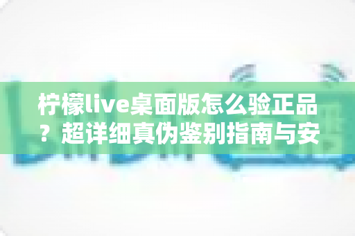 柠檬live桌面版怎么验正品？超详细真伪鉴别指南与安全下载全攻略