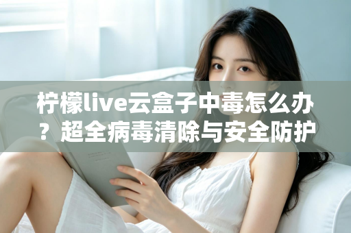 柠檬live云盒子中毒怎么办？超全病毒清除与安全防护指南，助你快速恢复流畅体验