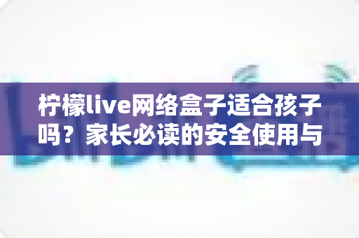 柠檬live网络盒子适合孩子吗？家长必读的安全使用与选购全攻略