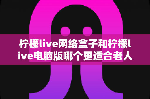 柠檬live网络盒子和柠檬live电脑版哪个更适合老人用？子女必读的贴心选购指南