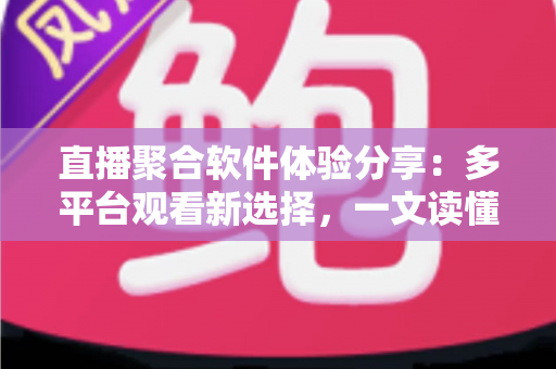 直播聚合软件体验分享：多平台观看新选择，一文读懂优缺点与使用心得