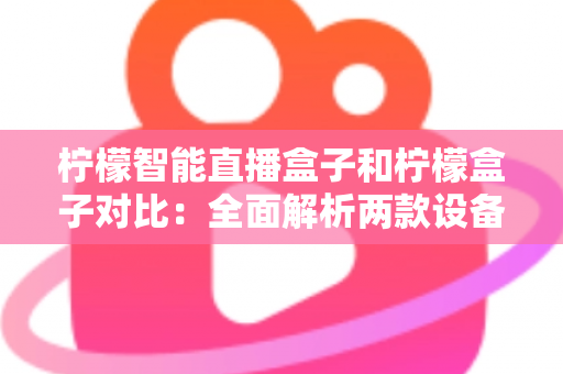 柠檬智能直播盒子和柠檬盒子对比：全面解析两款设备的差异与选购指南