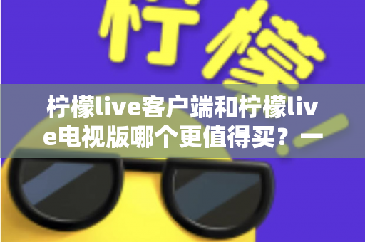 柠檬live客户端和柠檬live电视版哪个更值得买？一文读懂两者差异与选购攻略