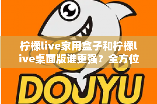 柠檬live家用盒子和柠檬live桌面版谁更强？全方位深度对比帮你选出最适合自己的版本