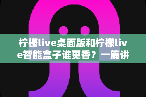 柠檬live桌面版和柠檬live智能盒子谁更香？一篇讲透选购逻辑的深度对比指南