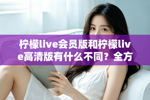 柠檬live会员版和柠檬live高清版有什么不同？全方位深度对比解析，帮你选出最适合自己的版本