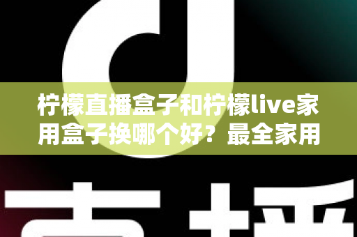 柠檬直播盒子和柠檬live家用盒子换哪个好？最全家用电视盒子选购指南与深度对比解析