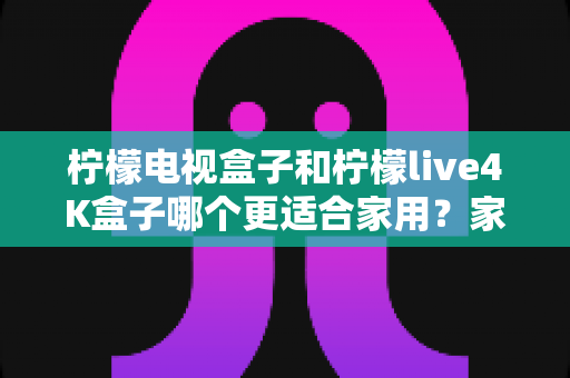 柠檬电视盒子和柠檬live4K盒子哪个更适合家用？家庭选购深度对比与实用指南