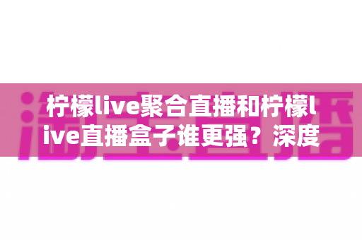 柠檬live聚合直播和柠檬live直播盒子谁更强？深度横评帮你选出最适合自己的直播神器
