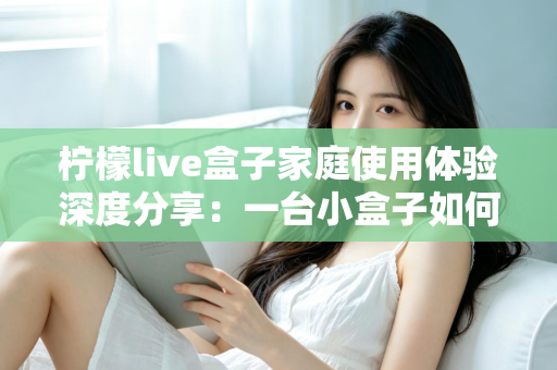 柠檬live盒子家庭使用体验深度分享：一台小盒子如何重新点亮全家人的客厅时光