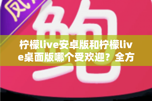 柠檬live安卓版和柠檬live桌面版哪个受欢迎？全方位深度对比解析与使用指南
