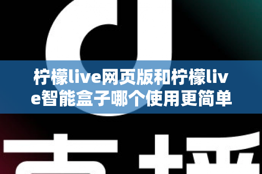 柠檬live网页版和柠檬live智能盒子哪个使用更简单？全方位对比评测帮你找到最适合的观看方式