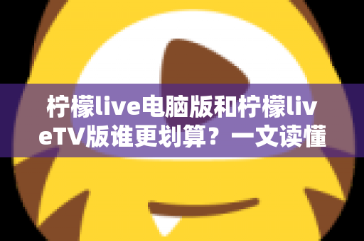柠檬live电脑版和柠檬liveTV版谁更划算？一文读懂两大版本的价格、功能与使用场景，帮你把钱花在刀刃上