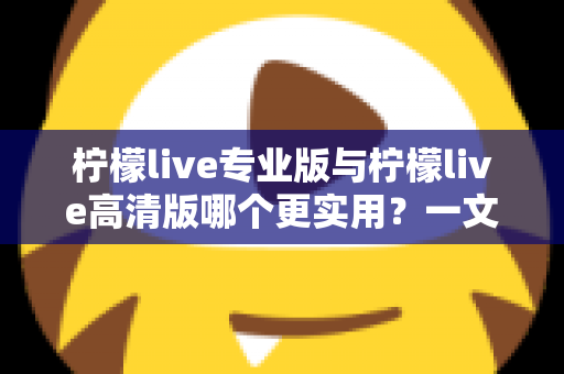 柠檬live专业版与柠檬live高清版哪个更实用？一文看懂两大版本差异，选对版本不花冤枉钱