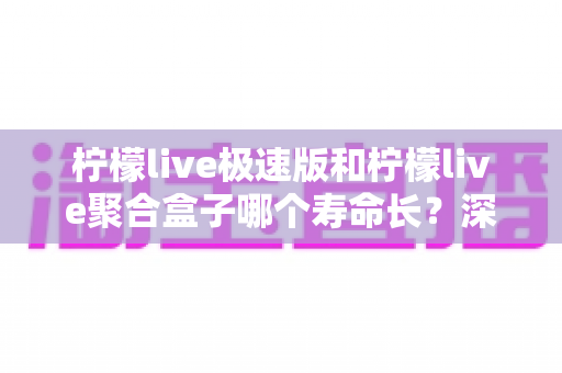 柠檬live极速版和柠檬live聚合盒子哪个寿命长？深度对比分析与延长寿命全指南